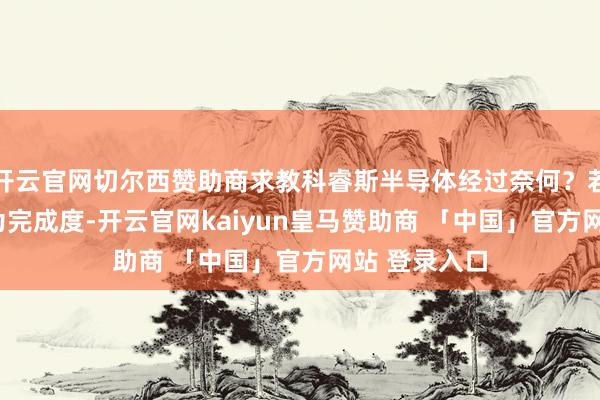 开云官网切尔西赞助商求教科睿斯半导体经过奈何?若是按100%为完成度-开云官网kaiyun皇马赞助商 「中国」官方网站 登录入口