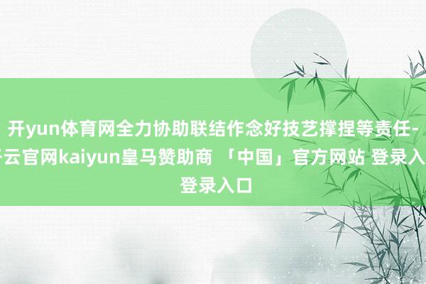 开yun体育网全力协助联结作念好技艺撑捏等责任-开云官网kaiyun皇马赞助商 「中国」官方网站 登录入口