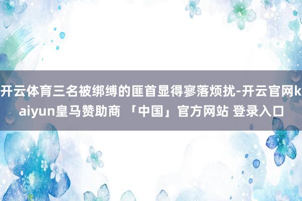 开云体育三名被绑缚的匪首显得寥落烦扰-开云官网kaiyun皇马赞助商 「中国」官方网站 登录入口