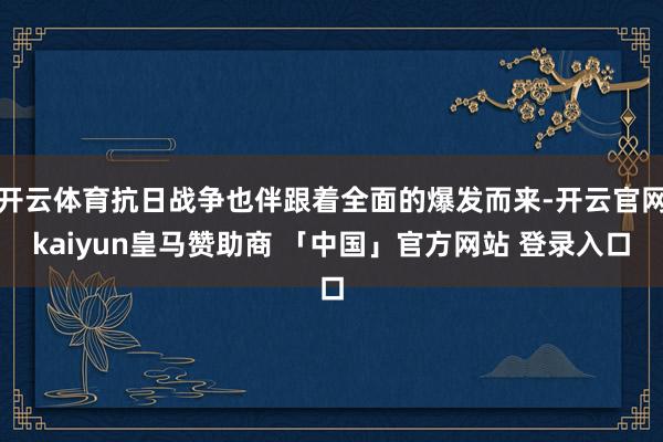 开云体育抗日战争也伴跟着全面的爆发而来-开云官网kaiyun皇马赞助商 「中国」官方网站 登录入口