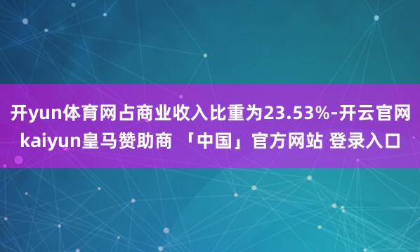 开yun体育网占商业收入比重为23.53%-开云官网kaiyun皇马赞助商 「中国」官方网站 登录入口