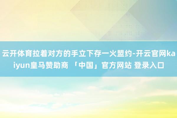 云开体育拉着对方的手立下存一火盟约-开云官网kaiyun皇马赞助商 「中国」官方网站 登录入口