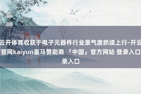 云开体育收获于电子元器件行业景气度抓续上行-开云官网kaiyun皇马赞助商 「中国」官方网站 登录入口