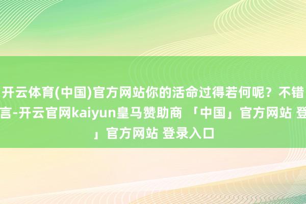开云体育(中国)官方网站你的活命过得若何呢？不错给我留言-开云官网kaiyun皇马赞助商 「中国」官方网站 登录入口