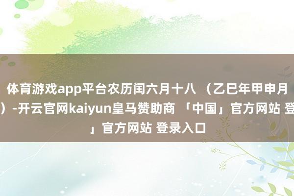 体育游戏app平台农历闰六月十八 (乙巳年甲申月壬子日)-开云官网kaiyun皇马赞助商 「中国」官方网站 登录入口