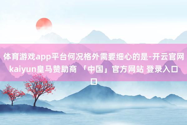 体育游戏app平台何况格外需要细心的是-开云官网kaiyun皇马赞助商 「中国」官方网站 登录入口
