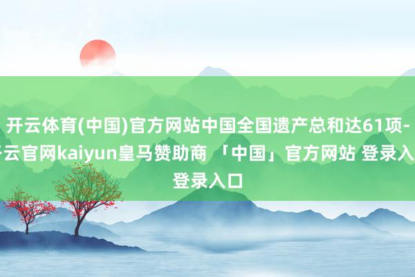 开云体育(中国)官方网站中国全国遗产总和达61项-开云官网kaiyun皇马赞助商 「中国」官方网站 登录入口