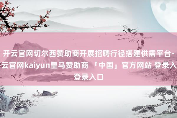 开云官网切尔西赞助商　　开展招聘行径搭建供需平台-开云官网kaiyun皇马赞助商 「中国」官方网站 登录入口