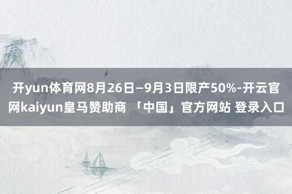开yun体育网8月26日—9月3日限产50%-开云官网kaiyun皇马赞助商 「中国」官方网站 登录入口