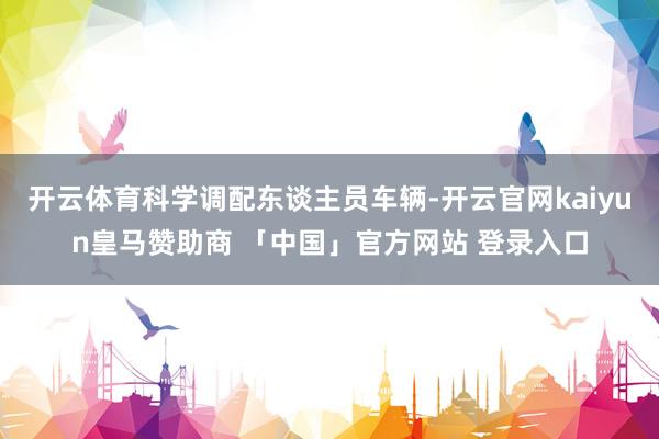 开云体育科学调配东谈主员车辆-开云官网kaiyun皇马赞助商 「中国」官方网站 登录入口