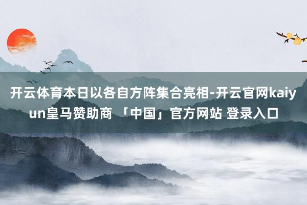 开云体育本日以各自方阵集合亮相-开云官网kaiyun皇马赞助商 「中国」官方网站 登录入口