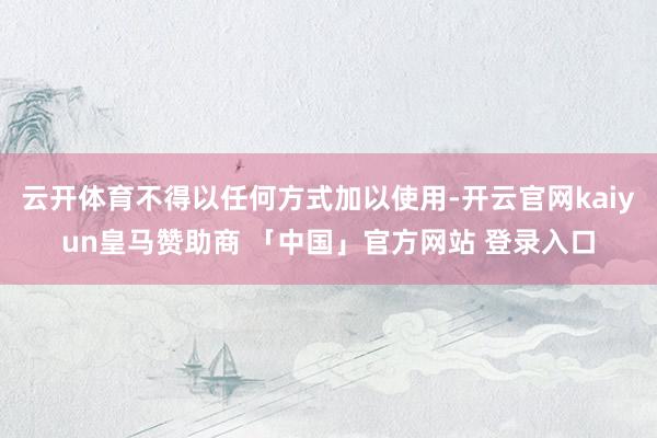 云开体育不得以任何方式加以使用-开云官网kaiyun皇马赞助商 「中国」官方网站 登录入口