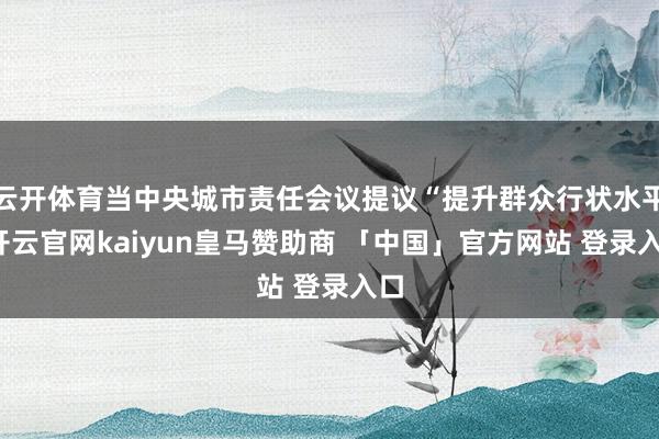 云开体育当中央城市责任会议提议“提升群众行状水平-开云官网kaiyun皇马赞助商 「中国」官方网站 登录入口