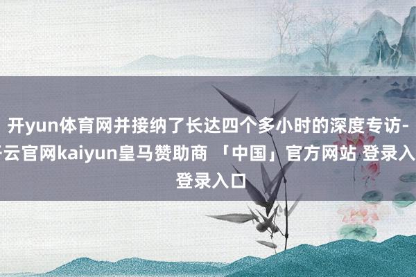 开yun体育网并接纳了长达四个多小时的深度专访-开云官网kaiyun皇马赞助商 「中国」官方网站 登录入口