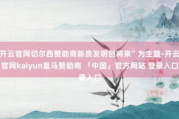 开云官网切尔西赞助商新质发明创将来”为主题-开云官网kaiyun皇马赞助商 「中国」官方网站 登录入口