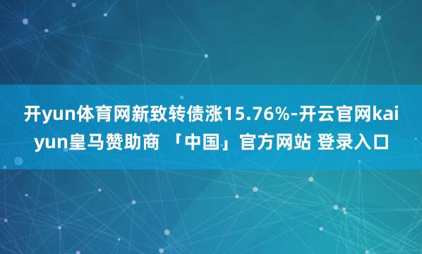 开yun体育网新致转债涨15.76%-开云官网kaiyun皇马赞助商 「中国」官方网站 登录入口