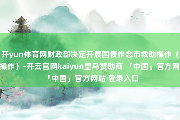 开yun体育网财政部决定开展国债作念市救助操作（以下称本次操作）-开云官网kaiyun皇马赞助商 「中国」官方网站 登录入口